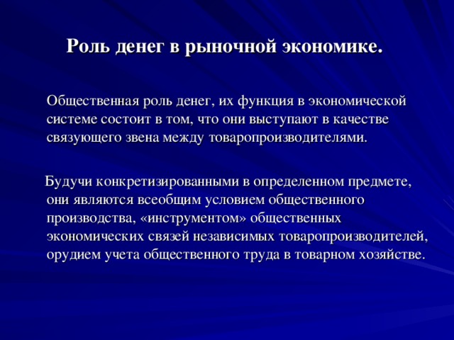 Роль денег в рыночной экономике.   Общественная роль денег, их функция в экономической системе состоит в том, что они выступают в качестве связующего звена между товаропроизводителями.  Будучи конкретизированными в определенном предмете, они являются всеобщим условием общественного производства, «инструментом» общественных экономических связей независимых товаропроизводителей, орудием учета общественного труда в товарном хозяйстве.