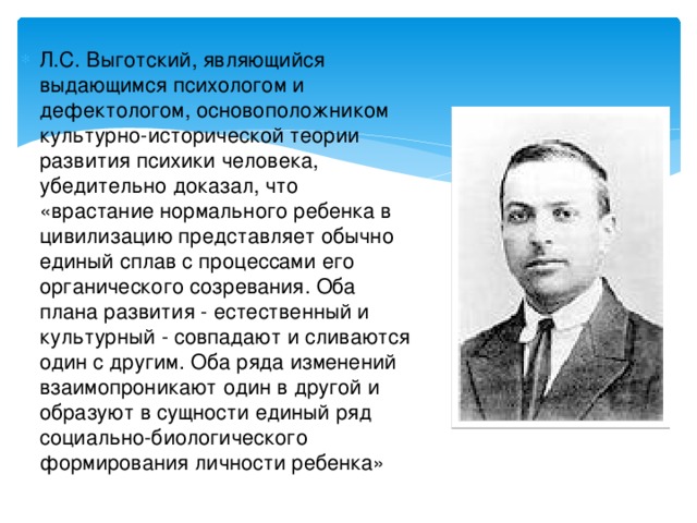 Л.С. Выготский, являющийся выдающимся психологом и дефектологом, основоположником культурно-исторической теории развития психики человека, убедительно доказал, что «врастание нормального ребенка в цивилизацию представляет обычно единый сплав с процессами его органического созревания. Оба плана развития - естественный и культурный - совпадают и сливаются один с другим. Оба ряда изменений взаимопроникают один в другой и образуют в сущности единый ряд социально-биологического формирования личности ребенка»