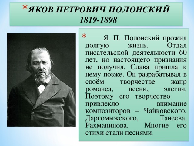 ЯКОВ ПЕТРОВИЧ ПОЛОНСКИЙ  1819-1898  Я. П. Полонский прожил долгую жизнь. Отдал писательской деятельности 60 лет, но настоящего признания не получил. Слава пришла к нему позже. Он разрабатывал в своём творчестве жанр романса, песни, элегии. Поэтому его творчество привлекло внимание композиторов – Чайковского, Даргомыжского, Танеева, Рахманинова. Многие его стихи стали песнями .