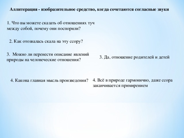 Аллитерация - изобразительное средство, когда сочетаются согласные звуки  1. Что вы можете сказать об отношениях туч между собой, почему они поспорили? 2. Как отозвалась скала на эту ссору? 3. Можно ли перенести описание явлений природы на человеческие отношения? 3. Да, отношение родителей и детей 4. Всё в природе гармонично, даже ссора заканчивается примирением  4. Какова главная мысль произведения?