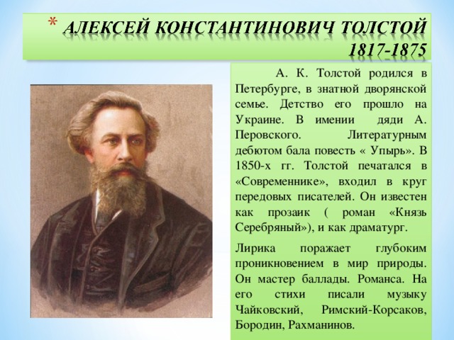 А. К. Толстой родился в Петербурге, в знатной дворянской семье. Детство его прошло на Украине. В имении дяди А. Перовского. Литературным дебютом бала повесть « Упырь». В 1850-х гг. Толстой печатался в «Современнике», входил в круг передовых писателей. Он известен как прозаик ( роман «Князь Серебряный»), и как драматург. Лирика поражает глубоким проникновением в мир природы. Он мастер баллады. Романса. На его стихи писали музыку Чайковский, Римский-Корсаков, Бородин, Рахманинов.