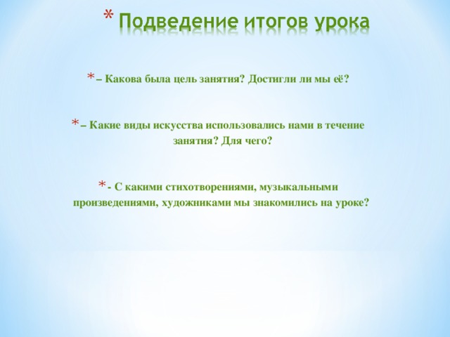 – Какова была цель занятия? Достигли ли мы её?  – Какие виды искусства использовались нами в течение занятия? Для чего?  - С какими стихотворениями, музыкальными произведениями, художниками мы знакомились на уроке?