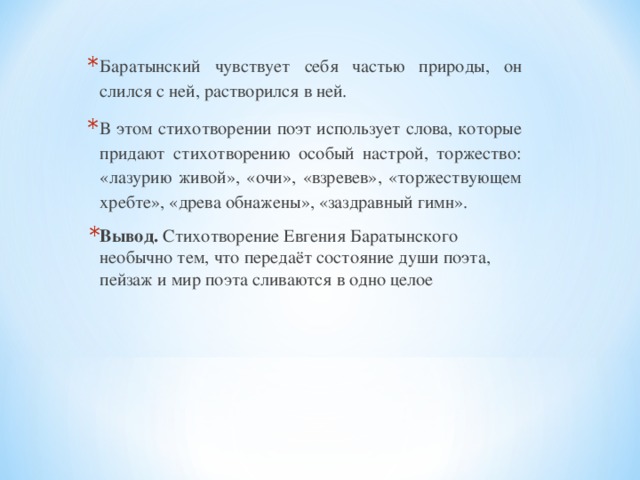 Баратынский чувствует себя частью природы, он слился с ней, растворился в ней. В этом стихотворении поэт использует слова, которые придают стихотворению особый настрой, торжество: «лазурию живой», «очи», «взревев», «торжествующем хребте», «древа обнажены», «заздравный гимн». Вывод. Стихотворение Евгения Баратынского необычно тем, что передаёт состояние души поэта, пейзаж и мир поэта сливаются в одно целое