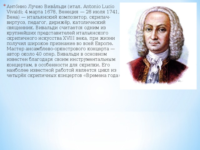 Анто́нио Лучио Вива́льди (итал. Antonio Lucio Vivaldi; 4 марта 1678, Венеция — 28 июля 1741, Вена) — итальянский композитор, скрипач-виртуоз, педагог, дирижёр, католический священник. Вивальди считается одним из крупнейших представителей итальянского скрипичного искусства XVIII века, при жизни получил широкое признание во всей Европе. Мастер ансамблево-оркестрового концерта —автор около 40 опер. Вивальди в основном известен благодаря своим инструментальным концертам, в особенности для скрипки. Его наиболее известной работой является цикл из четырёх скрипичных концертов «Времена года»