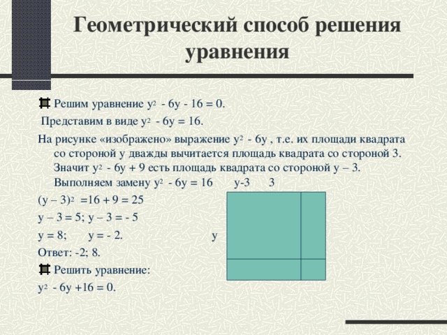 Геометрический способ решения уравнения Решим уравнение y 2   - 6 у -  16 = 0.   Представим в виде y 2   - 6 у = 16 . На рисунке «изображено» выражение y 2   - 6 у , т.е. их площади квадрата со стороной у дважды вычитается площадь квадрата со стороной 3. Значит y 2   - 6 у + 9 есть площадь квадрата со стороной у – 3. Выполняем замену y 2   - 6 у = 16 у-3 3 (у – 3) 2  =16 + 9 = 25 у – 3 = 5; у – 3 = - 5 у = 8; у = - 2. у Ответ: -2; 8. Решить уравнение: y 2   - 6 у + 16 = 0.