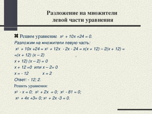 Разложение на множители  левой части уравнения Решим уравнение х 2  + 10х +24 = 0. Разложим на множители левую часть:  х 2  + 10х +24 = х 2  + 12х - 2х - 24 = х(х + 12) – 2(х + 12) = =(х + 12) (х – 2) х + 12) (х – 2) = 0 х + 12 =0 или х – 2= 0 х = - 12 х = 2 Ответ: - 12; 2. Решить уравнения: х 2  - х = 0; х 2  + 2х = 0; х 2  - 81 = 0;  х 2  + 4х +3= 0; х 2  + 2х -3 = 0.