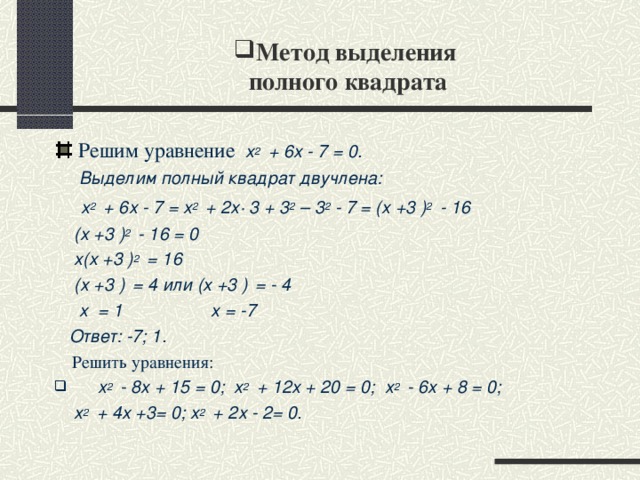 Метод выделения  полного квадрата Решим уравнение х 2  + 6х - 7 = 0.  Выделим полный квадрат двучлена:  х 2  + 6х - 7 = х 2  + 2х∙ 3 + 3 2 – 3 2 - 7 = (х +3 ) 2  - 16  (х +3 ) 2  - 16 = 0  х(х +3 ) 2  = 16  (х +3 )  = 4 или (х +3 )  = - 4  х = 1 х = -7  Ответ: -7; 1.  Решить уравнения:  х 2  - 8х + 15 = 0; х 2  + 12х + 20 = 0; х 2  - 6х + 8 = 0;
