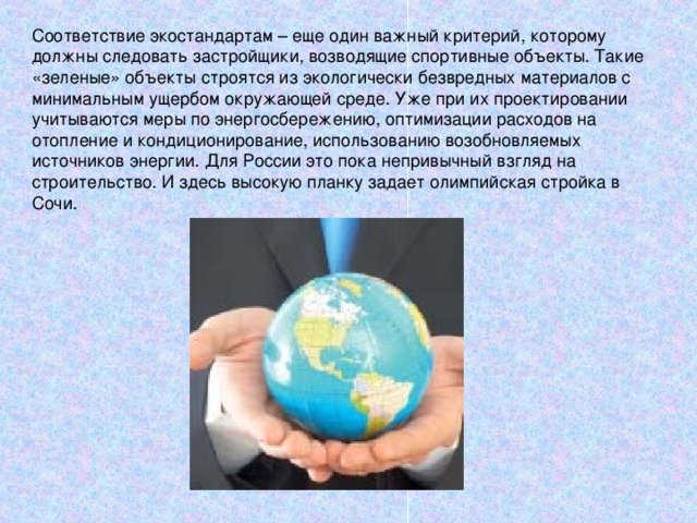 Соответствие экостандартам – еще один важный критерий, которому должны следовать застройщики, возводящие спортивные объекты. Такие «зеленые» объекты строятся из экологически безвредных материалов с минимальным ущербом окружающей среде. Уже при их проектировании учитываются меры по энергосбережению, оптимизации расходов на отопление и кондиционирование, использованию возобновляемых источников энергии. Для России это пока непривычный взгляд на строительство. И здесь высокую планку задает олимпийская стройка в Сочи.