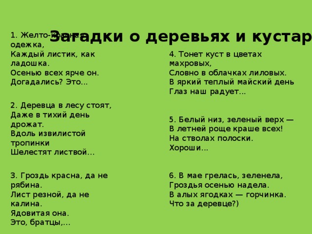 Загадки о деревьях и кустарниках 1. Желто-красная одежка, Каждый листик, как ладошка. Осенью всех ярче он. Догадались? Это...   2. Деревца в лесу стоят, Даже в тихий день дрожат. Вдоль извилистой тропинки Шелестят листвой…   3. Гроздь красна, да не рябина. Лист резной, да не калина. Ядовитая она. Это, братцы,... 4. Тонет куст в цветах махровых, Словно в облачках лиловых. В яркий теплый майский день Глаз наш радует...   5. Белый низ, зеленый верх — В летней роще краше всех! На стволах полоски. Хороши...   6. В мае грелась, зеленела, Гроздья осенью надела. В алых ягодках — горчинка. Что за деревце?)