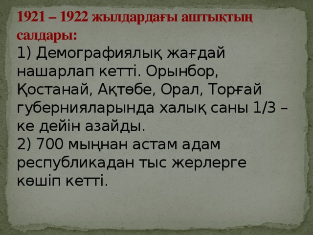 1921 – 1922 жылдардағы аштықтың салдары:   1) Демографиялық жағдай нашарлап кетті. Орынбор, Қостанай, Ақтөбе, Орал, Торғай губернияларында халық саны 1/3 – ке дейін азайды.   2) 700 мыңнан астам адам республикадан тыс жерлерге көшіп кетті.