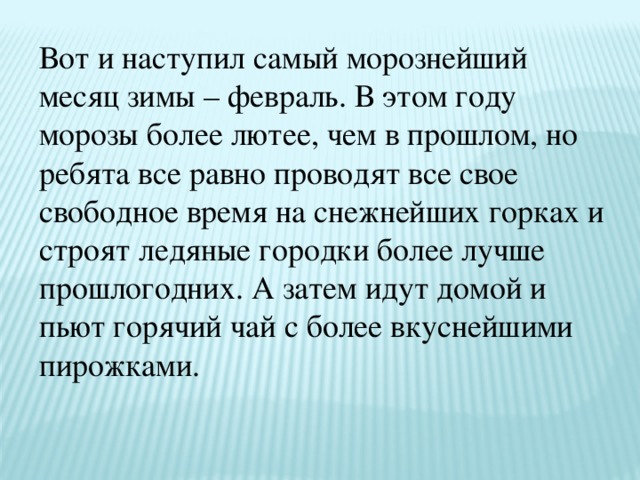 Вот и наступил самый морознейший месяц зимы – февраль. В этом году морозы более лютее, чем в прошлом, но ребята все равно проводят все свое свободное время на снежнейших горках и строят ледяные городки более лучше прошлогодних. А затем идут домой и пьют горячий чай с более вкуснейшими пирожками.