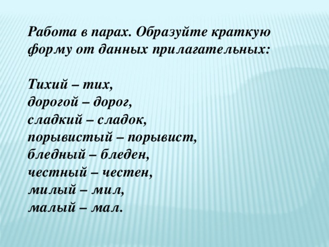 Работа в парах. Образуйте краткую форму от данных прилагательных: Тихий – тих, дорогой – дорог, сладкий – сладок, порывистый – порывист, бледный – бледен, честный – честен, милый – мил, малый – мал. 