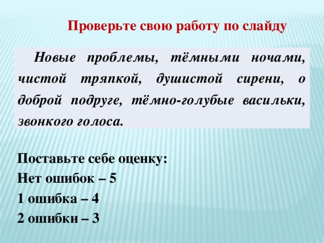 Проверьте свою работу по слайду Новые проблемы, тёмными ночами, чистой тряпкой, душистой сирени, о доброй подруге, тёмно-голубые васильки, звонкого голоса. Поставьте себе оценку: Нет ошибок – 5 1 ошибка – 4 2 ошибки – 3