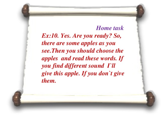 Home task Ex:10. Yes. Are you ready? So, there are some apples as you see.Then you should choose the apples and read these words. If you find different sound I`ll give this apple. If you don`t give them.