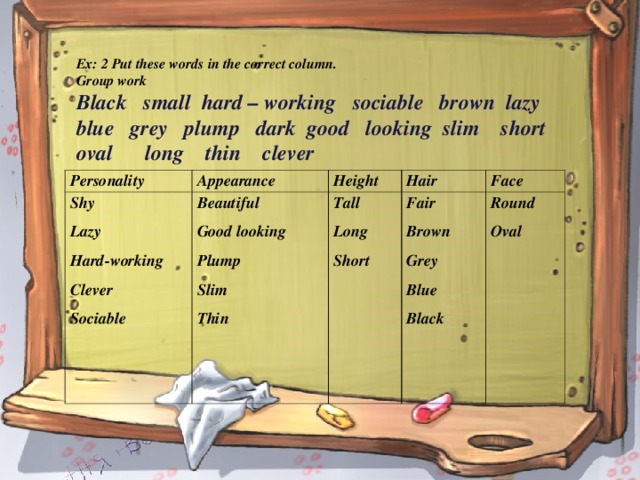 Ex: 2 Put these words in the correct column. Group work Black small hard – working sociable brown lazy blue grey plump dark good looking slim short oval long thin clever   Personality Appearance Shy Lazy Hard-working Clever Sociable  Height Beautiful Good looking Plump Slim Thin    Hair Tall Long Short   Face Fair Brown Grey Blue Black  Round Oval