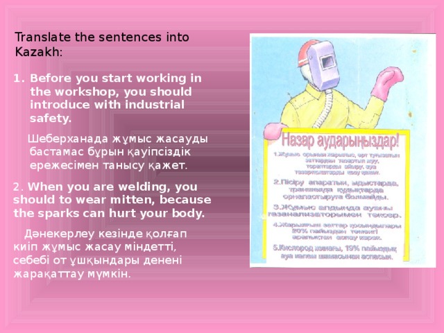 Translate the sentences into Kazakh: Before you start working in the workshop, you should introduce with industrial safety.  Шеберханада жұмыс жасауды бастамас бұрын қауіпсіздік ережесімен танысу қажет. 2. When you are welding, you should to wear mitten, because the sparks can hurt your body.  Дәнекерлеу кезінде қолғап киіп жұмыс жасау міндетті, себебі от ұшқындары денені жарақаттау мүмкін.