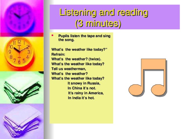 Listening and reading  ( 3 minutes) Pupils listen the tape and sing the song.  What’s the weather like today?” Refrain: What’s the weather? (twice). What’s the weather like today? Tell us weatherman, What’s the weather? What’s the weather like today?  It snowy in Russia,  In China it’s not.  It’s rainy in America, In India it’s hot.