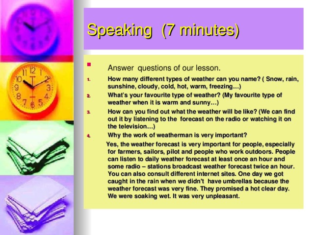 Speaking ( 7 minutes) Answer  questions of our lesson. How many different types of weather can you name? ( Snow, rain, sunshine, cloudy, cold, hot, warm, freezing…) What’s your favourite type of weather? (My favourite type of weather when it is warm and sunny…) How can you find out what the weather will be like? (We can find out it by listening to the forecast on the radio or watching it on the television…) Why the work of weatherman is very important?  Yes, the weather forecast is very important for people, especially for farmers, sailors, pilot and people who work outdoors. People can listen to daily weather forecast at least once an hour and some radio – stations broadcast weather forecast twice an hour. You can also consult different internet sites. One day we got caught in the rain when we didn't have umbrellas because the weather forecast was very fine. They promised a hot clear day. We were soaking wet. It was very unpleasant.