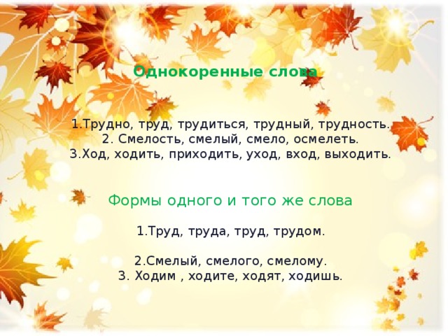 Однокоренные слова 1.Трудно, труд, трудиться, трудный, трудность. 2. Смелость, смелый, смело, осмелеть. 3.Ход, ходить, приходить, уход, вход, выходить. Формы одного и того же слова 1.Труд, труда, труд, трудом. 2.Смелый, смелого, смелому. 3. Ходим , ходите, ходят, ходишь.