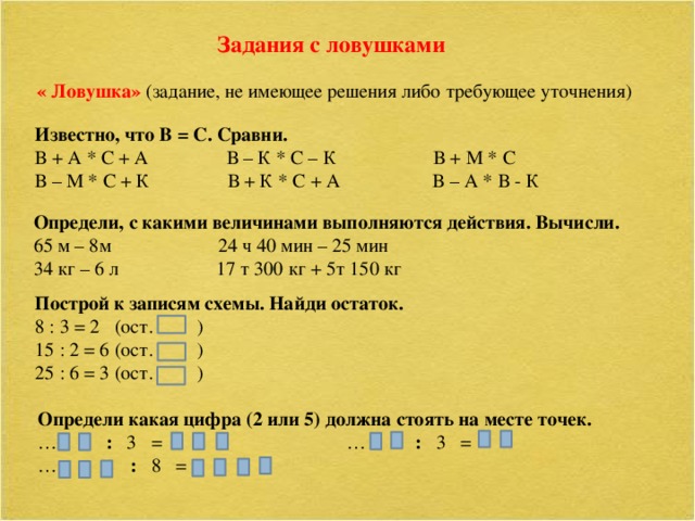 Задания с ловушками « Ловушка»  (задание, не имеющее решения либо требующее уточнения) Известно, что В = С. Сравни. В + А * С + А В – К * С – К В + М * С В – М * С + К В + К * С + А В – А * В - К Определи, с какими величинами выполняются действия. Вычисли. 65 м – 8м 24 ч 40 мин – 25 мин 34 кг – 6 л 17 т 300 кг + 5т 150 кг Построй к записям схемы. Найди остаток. 8 : 3 = 2 (ост. ) 15 : 2 = 6 (ост. ) 25 : 6 = 3 (ост. ) Определи какая цифра (2 или 5) должна стоять на месте точек. … : 3 = … : 3 = … : 8 =