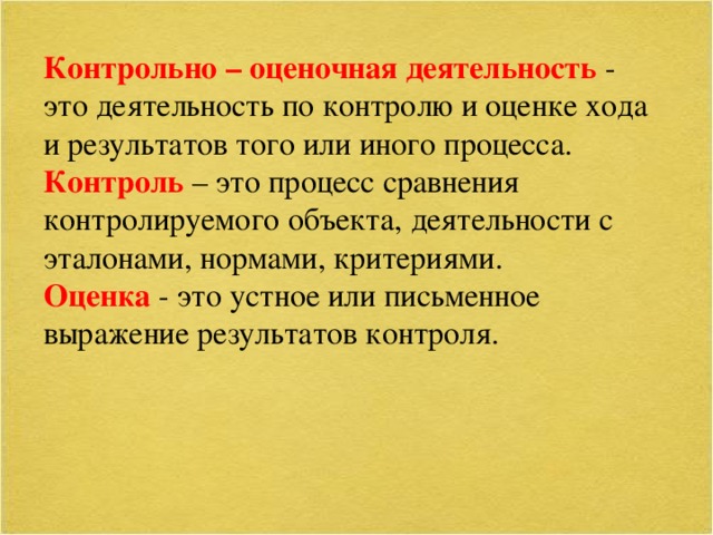 Контрольно – оценочная деятельность - это деятельность по контролю и оценке хода и результатов того или иного процесса. Контроль – это процесс сравнения контролируемого объекта, деятельности с эталонами, нормами, критериями. Оценка - это устное или письменное выражение результатов контроля.