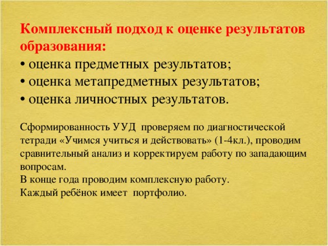 Комплексный подход к оценке результатов образования: • оценка предметных результатов; • оценка метапредметных результатов; • оценка личностных результатов. Сформированность УУД проверяем по диагностической тетради «Учимся учиться и действовать» (1-4кл.), проводим сравнительный анализ и корректируем работу по западающим вопросам. В конце года проводим комплексную работу. Каждый ребёнок имеет портфолио.