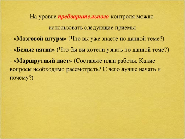 На уровне предварительного контроля можно  использовать следующие приемы: - «Мозговой штурм» (Что вы уже знаете по данной теме?) - «Белые пятна» (Что бы вы хотели узнать по данной теме?) - «Маршрутный лист» (Составьте план работы. Какие вопросы необходимо рассмотреть? С чего лучше начать и почему?)  