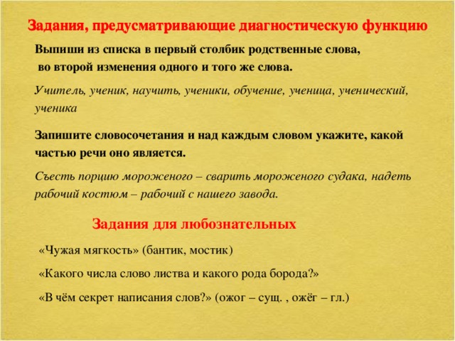 Задания, предусматривающие диагностическую функцию Задания, предусматривающие диагностическую функцию Выпиши из списка в первый столбик родственные слова, во второй изменения одного и того же слова. Учитель, ученик, научить, ученики, обучение, ученица, ученический, ученика Запишите словосочетания и над каждым словом укажите, какой частью речи оно является. Съесть порцию мороженого – сварить мороженого судака, надеть рабочий костюм – рабочий с нашего завода. Задания для любознательных «Чужая мягкость» (бантик, мостик) «Какого числа слово листва и какого рода борода?» «В чём секрет написания слов?» (ожог – сущ. , ожёг – гл.)