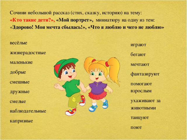 Сочини небольшой рассказ (стих, сказку, историю) на тему: «Кто такие дети?», «Мой портрет», миниатюру на одну из тем: « Здорово! Моя мечта сбылась!», «Что я люблю и чего не люблю»   весёлые жизнерадостные маленькие добрые смешные дружные смелые наблюдательные капризные играют бегают мечтают фантазируют помогают взрослым ухаживают за животными танцуют поют