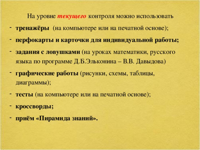 На уровне текущего  контроля можно использовать тренажёры (на компьютере или на печатной основе); перфокарты и карточки для индивидуальной работы; задания с ловушками (на уроках математики, русского языка по программе Д.Б.Эльконина – В.В. Давыдова) графические работы (рисунки, схемы, таблицы, диаграммы); тесты  (на компьютере или на печатной основе); кроссворды; приём «Пирамида знаний».