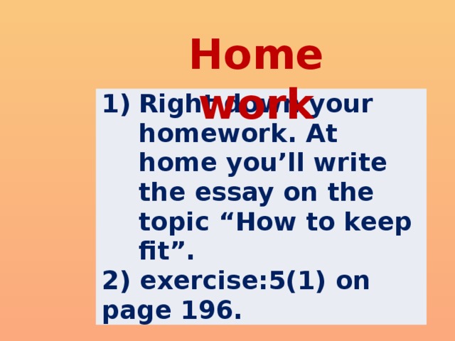 Home work Right down your homework. At home you’ll write the essay on the topic “How to keep fit”. 2) exercise:5(1) on page 196.