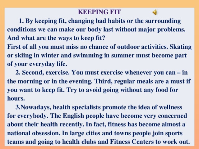 Keeping Fit  1. By keeping fit, changing bad habits or the surrounding conditions we can make our body last without major problems. And what are the ways to keep fit? First of all you must miss no chance of outdoor activities. Skating or skiing in winter and swimming in summer must become part of your everyday life.  2. Second, exercise. You must exercise whenever you can – in the morning or in the evening. Third, regular meals are a must if you want to keep fit. Try to avoid going without any food for hours.  3.Nowadays, health specialists promote the idea of wellness for everybody. The English people have become very concerned about their health recently. In fact, fitness has become almost a national obsession. In large cities and towns people join sports teams and going to health clubs and Fitness Centers to work out.