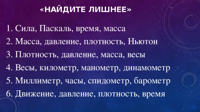 « Найдите лишнее» 1. Сила, Паскаль, время, масса 2. Масса, давление, плотность, Ньютон 3. Плотность, давление, масса, весы 4. Весы, километр, манометр, динамометр 5. Миллиметр, часы, спидометр, барометр 6. Движение, давление, плотность, время