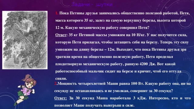 Задачи - шутки  Пока Петины друзья занимались общественно полезной работой, Петя, масса которого 35 кг, залез на самую верхушку березы, высота которой 12 м. Какую механическую работу совершил Петя? Ответ : 35 кг Петиной массы умножим на 10 Н/кг. У нас получится сила, которую Петя прилагал, чтобы затащить себя на березу. Теперь эту силу умножим на длину березы – 12м. Выходит, что пока Петины друзья зря тратили время на общественно полезную работу, Петя проделал плодотворную механическую работу, равную 4200 Дж. Вот какой работоспособный мальчик сидит на березе и кричит, чтоб его оттуда сняли. 2 .Мощность четырехлетней Маши равна 100 Вт. Какую работу она, ни на секунду не останавливаясь и не умолкая, совершит за 30 секунд? Ответ: За 30 секунд Маша наработала 3 кДж. Интересно, кто и что позволяет Маше получать выигрыш в силе.