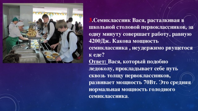 3 .Семиклассник Вася, расталкивая в школьной столовой первоклассников, за одну минуту совершает работу, равную 4200Дж. Какова мощность семиклассника , неудержимо рвущегося к еде? Ответ: Вася, который подобно ледоколу, прокладывает себе путь сквозь толщу первоклассников, развивает мощность 70Вт. Это средняя нормальная мощность голодного семиклассника .