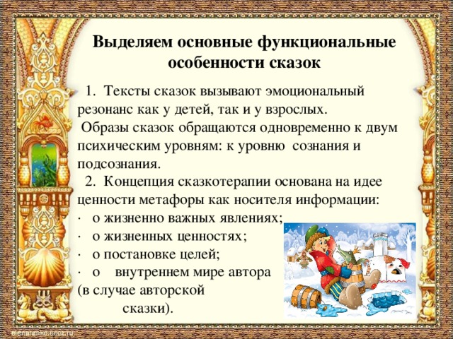 Выделяем основные функциональные особенности сказок    1.  Тексты сказок вызывают эмоциональный резонанс как у детей, так и у взрослых.  Образы сказок обращаются одновременно к двум психическим уровням: к уровню  сознания и подсознания.   2.  Концепция сказкотерапии основана на идее ценности метафоры как носителя информации: ·   о жизненно важных явлениях; ·   о жизненных ценностях; ·   о постановке целей; ·   о    внутреннем мире автора (в случае авторской  сказки).