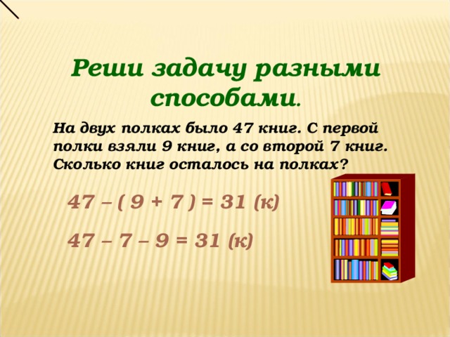 Реши задачу разными способами . На двух полках было 47 книг. С первой полки взяли 9 книг, а со второй 7 книг. Сколько книг осталось на полках? 47 – ( 9 + 7 ) = 31 (к) 47 – 7 – 9 = 31 (к)