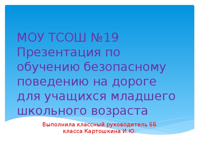 МОУ ТСОШ №19  Презентация по обучению безопасному поведению на дороге для учащихся младшего школьного возраста Выполнила классный руководитель 6Б класса Картошкина И.Ю.