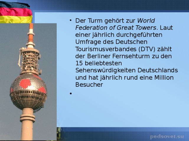 Der Turm gehört zur World Federation of Great Towers . Laut einer jährlich durchgeführten Umfrage des Deutschen Tourismusverbandes (DTV) zählt der Berliner Fernsehturm zu den 15 beliebtesten Sehenswürdigkeiten Deutschlands und hat jährlich rund eine Million Besucher