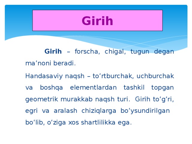 Girih  Girih – forscha, chigal, tugun degan ma’noni beradi. Handasaviy naqsh – to‘rtburchak, uchburchak va boshqa elementlardan tashkil topgan geometrik murakkab naqsh turi. Girih to‘g‘ri, egri va aralash chiziqlarga bo‘ysundirilgan bo‘lib, o‘ziga xos shartlilikka ega.