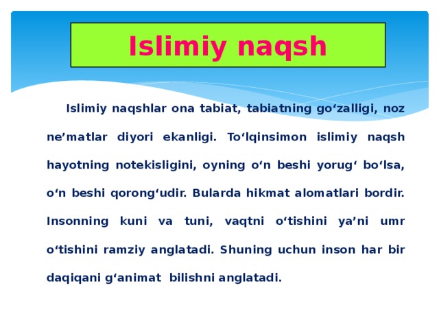 Islimiy naqsh  Islimiy naqshlar ona tabiat, tabiatning go‘zalligi, noz ne’matlar diyori ekanligi. To‘lqinsimon islimiy naqsh hayotning notekisligini, oyning o‘n beshi yorug‘ bo‘lsa, o‘n beshi qorong‘udir. Bularda hikmat alomatlari bordir. Insonning kuni va tuni, vaqtni o‘tishini ya’ni umr o‘tishini ramziy anglatadi. Shuning uchun inson har bir daqiqani g‘animat bilishni anglatadi.