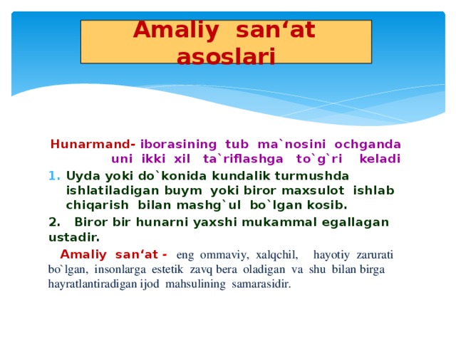 Amaliy san‘at asoslari Hunarmand-  iborasining tub ma`nosini ochganda uni ikki xil ta`riflashga to`g`ri keladi Uyda yoki do`konida kundalik turmushda ishlatiladigan buym yoki biror maxsulot ishlab chiqarish bilan mashg`ul bo`lgan kosib. 2. Biror bir hunarni yaxshi mukammal egallagan ustadir.  Amaliy san‘at - eng ommaviy, xalqchil, hayotiy zarurati bo`lgan, insonlarga estetik zavq bera oladigan va shu bilan birga hayratlantiradigan ijod mahsulining samarasidir.