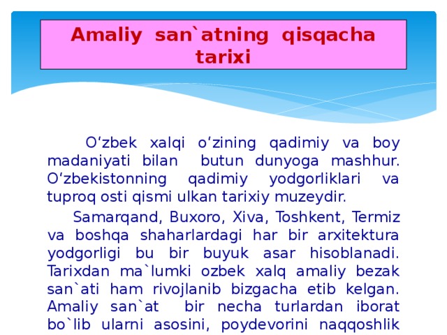 Amaliy san`atning qisqacha tarixi  O‘zbek xalqi o‘zining qadimiy va boy madaniyati bilan butun dunyoga mashhur. O‘zbekistonning qadimiy yodgorliklari va tuproq osti qismi ulkan tarixiy muzeydir.  Samarqand, Buxoro, Xiva, Toshkent, Termiz va boshqa shaharlardagi har bir arxitektura yodgorligi bu bir buyuk asar hisoblanadi. Tarixdan ma`lumki ozbek xalq amaliy bezak san`ati ham rivojlanib bizgacha etib kelgan. Amaliy san`at bir necha turlardan iborat bo`lib ularni asosini, poydevorini naqqoshlik tashkil qiladi. Bunday deb aytishimizga sabab, amaliy san`atning barcha turlarda naqshlar ishlatiladi.