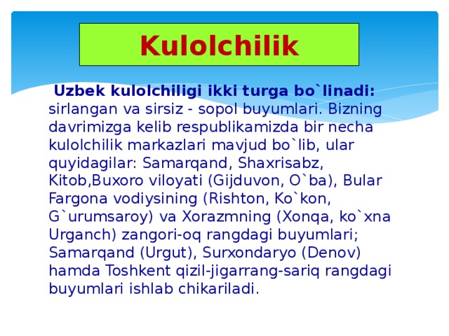 Kulolchilik  Uzbek kulolchiligi ikki turga bo`linadi: sirlangan va sirsiz - sopol buyumlari. Bizning davrimizga kelib respublikamizda bir necha kulolchilik markazlari mavjud bo`lib, ular quyidagilar: Samarqand, Shaxrisabz, Kitob,Buxoro viloyati (Gijduvon, O`ba), Bular Fargona vodiysining (Rishton, Ko`kon, G`urumsaroy) va Xorazmning (Xonqa, ko`xna Urganch) zangori-oq rangdagi buyumlari; Samarqand (Urgut), Surxondaryo (Denov) hamda Toshkent qizil-jigarrang-sariq rangdagi buyumlari ishlab chikariladi.