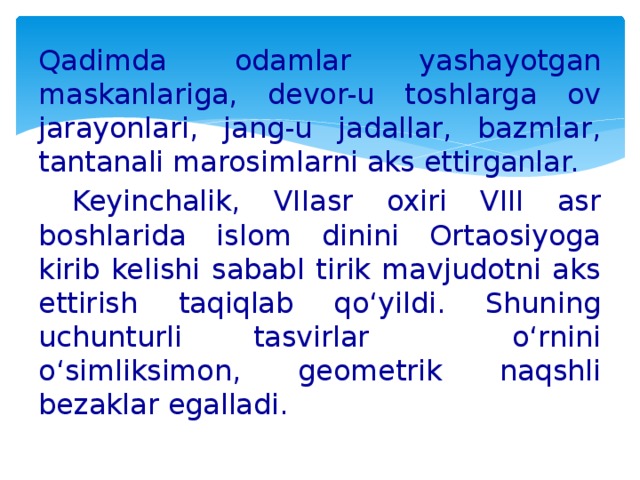 Qadimda odamlar yashayotgan maskanlariga, devor-u toshlarga ov jarayonlari, jang-u jadallar, bazmlar, tantanali marosimlarni aks ettirganlar.  Keyinchalik, VIIasr oxiri VIII asr boshlarida islom dinini Ortaosiyoga kirib kelishi sababl tirik mavjudotni aks ettirish taqiqlab qo‘yildi. Shuning uchunturli tasvirlar o‘rnini o‘simliksimon, geometrik naqshli bezaklar egalladi.