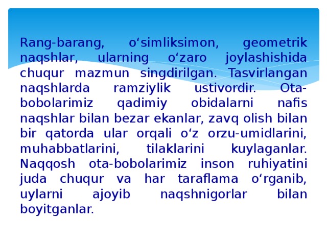 Rang-barang, o‘simliksimon, geometrik naqshlar, ularning o‘zaro joylashishida chuqur mazmun singdirilgan. Tasvirlangan naqshlarda ramziylik ustivordir. Ota-bobolarimiz qadimiy obidalarni nafis naqshlar bilan bezar ekanlar, zavq olish bilan bir qatorda ular orqali o‘z orzu-umidlarini, muhabbatlarini, tilaklarini kuylaganlar. Naqqosh ota-bobolarimiz inson ruhiyatini juda chuqur va har taraflama o‘rganib, uylarni ajoyib naqshnigorlar bilan boyitganlar.