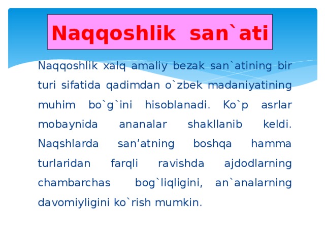 Naqqoshlik san`ati Naqqoshlik xalq amaliy bezak san`atining bir turi sifatida qadimdan o`zbek madaniyatining muhim bo`g`ini hisoblanadi. Ko`p asrlar mobaynida ananalar shakllanib keldi. Naqshlarda san’atning boshqa hamma turlaridan farqli ravishda ajdodlarning chambarchas bog`liqligini, an`analarning davomiyligini ko`rish mumkin.