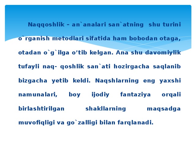 Naqqoshlik – an`analari san`atning shu turini o`rganish metodlari sifatida ham bobodan otaga, otadan o`g`ilga o’tib kelgan. Ana shu davomiylik tufayli naq- qoshlik san`ati hozirgacha saqlanib bizgacha yetib keldi. Naqshlarning eng yaxshi namunalari, boy ijodiy fantaziya orqali birlashtirilgan shakllarning maqsadga muvofiqligi va go`zalligi bilan farqlanadi.