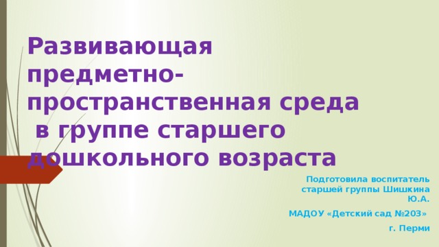 Развивающая  предметно-пространственная среда  в группе старшего дошкольного возраста Подготовила воспитатель старшей группы Шишкина Ю.А. МАДОУ «Детский сад №203» г. Перми