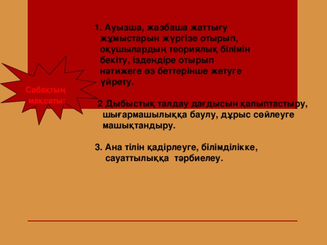 1. Ауызша, жазбаша жаттығу   жұмыстарын жүргізе отырып,  оқушылардың теориялық білімін  бекіту, іздендіре отырып    нәтижеге өз беттерінше жетуге  үйрету.   2  Дыбыстық талдау дағдысын қалыптастыру,  шығармашылыққа баулу, дұрыс сөйлеуге  машықтандыру.   3. Ана тілін қадірлеуге, білімділікке,   сауаттылыққа тәрбиелеу.  Сабақтың  мақсаты: